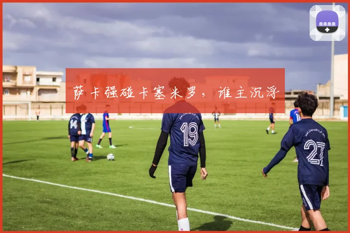 萨卡强碰卡塞米罗，谁主沉浮