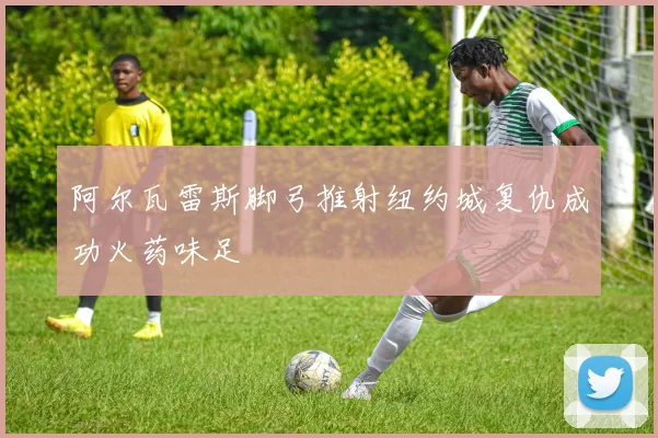 阿尔瓦雷斯脚弓推射纽约城复仇成功火药味足