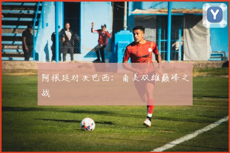 阿根廷对决巴西：南美双雄巅峰之战