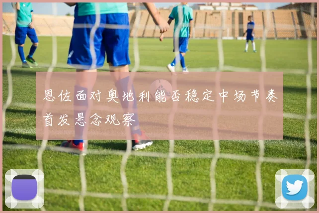 恩佐面对奥地利能否稳定中场节奏首发悬念观察