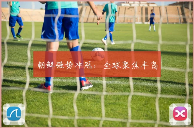 朝鲜强势冲冠，全球聚焦半岛