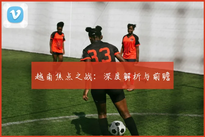 越南焦点之战：深度解析与前瞻