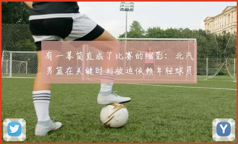 有一幕简直成了比赛的缩影：北汽男篮在关键时刻被迫依赖年轻球员的发挥