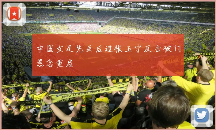 中国女足先丢后追张玉宁反击破门悬念重启