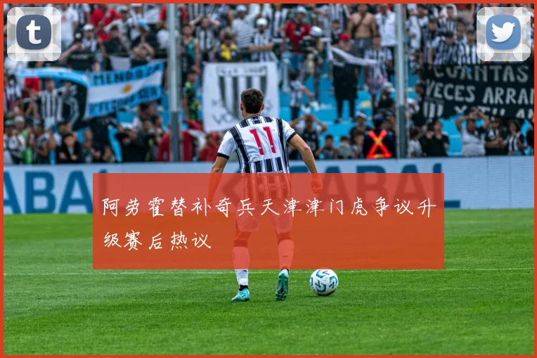阿劳霍替补奇兵天津津门虎争议升级赛后热议