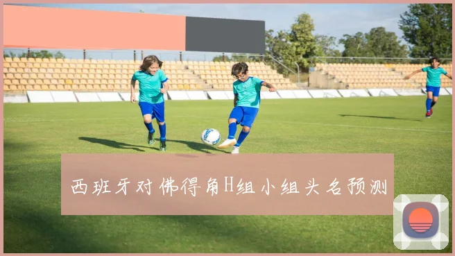 西班牙对佛得角H组小组头名预测