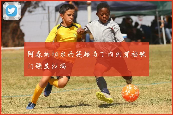 阿森纳切尔西英超马丁内利穿裆破门强度拉满
