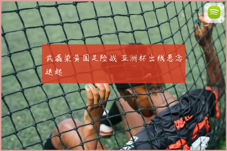 武磊染黄国足险战 亚洲杯出线悬念迭起