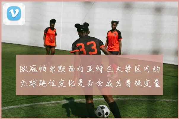 欧冠帕尔默面对亚特兰大禁区内的无球跑位变化是否会成为晋级变量
