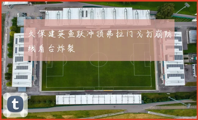 久保建英鱼跃冲顶弗拉门戈打崩防线看台炸裂