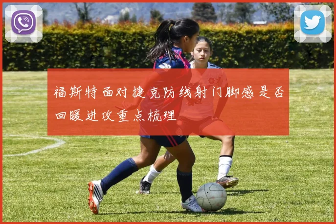 福斯特面对捷克防线射门脚感是否回暖进攻重点梳理