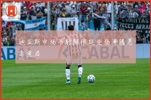 迪亚斯中场吊射阿根廷全场沸腾悬念重启