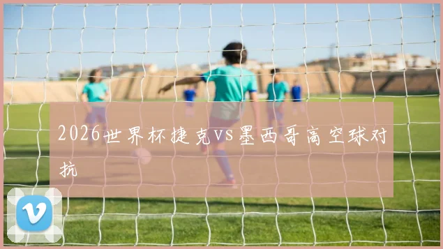 2026世界杯捷克vs墨西哥高空球对抗