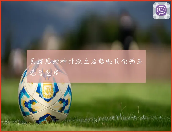 贝林厄姆神扑救主后怒吼瓦伦西亚悬念重启