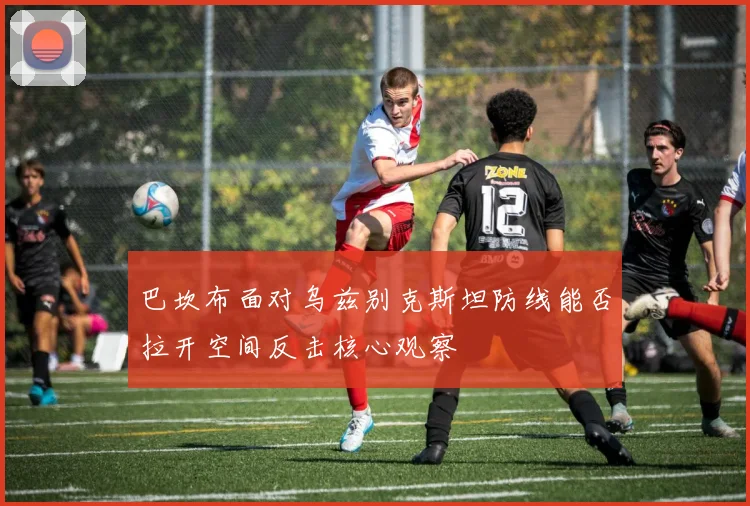巴坎布面对乌兹别克斯坦防线能否拉开空间反击核心观察
