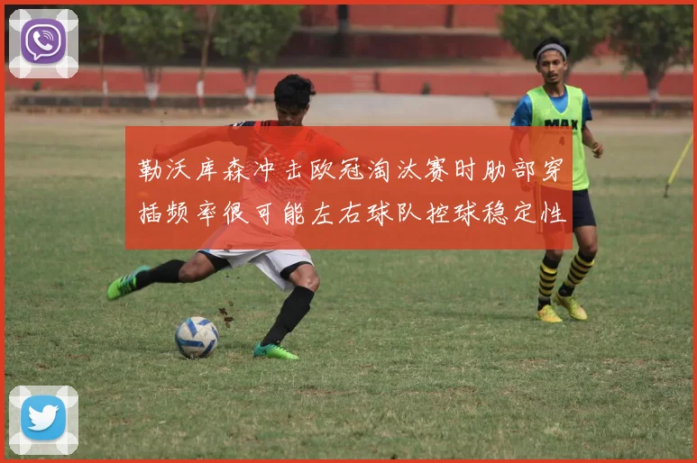 勒沃库森冲击欧冠淘汰赛时肋部穿插频率很可能左右球队控球稳定性