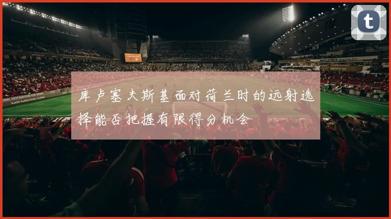 库卢塞夫斯基面对荷兰时的远射选择能否把握有限得分机会