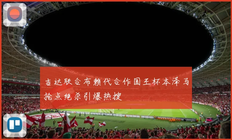 吉达联合布赖代合作国王杯本泽马抢点绝杀引爆热搜