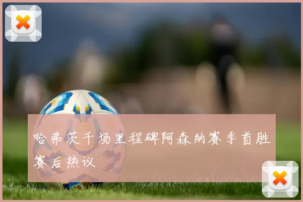 哈弗茨千场里程碑阿森纳赛季首胜赛后热议