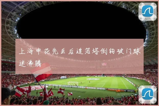 上海申花先丢后追若塔倒钩破门球迷沸腾