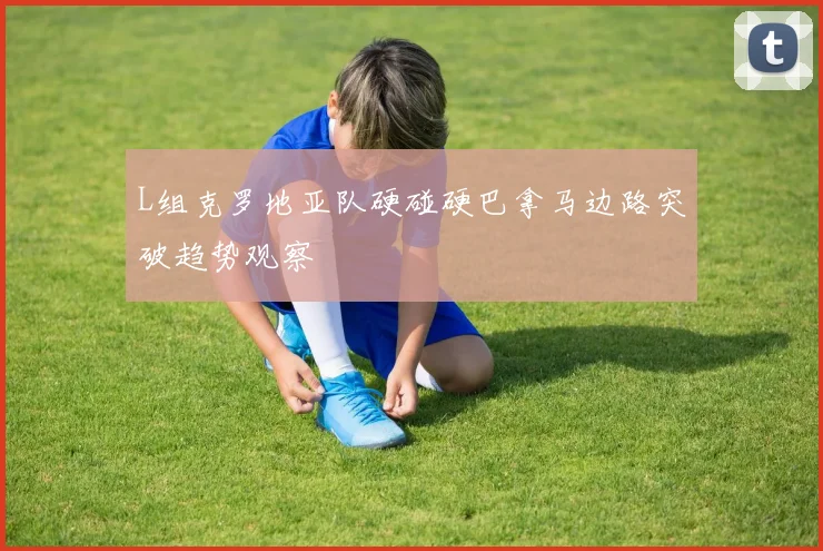 L组克罗地亚队硬碰硬巴拿马边路突破趋势观察