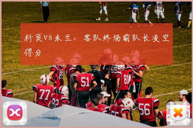 科莫vs米兰，客队终场前队长凌空得分