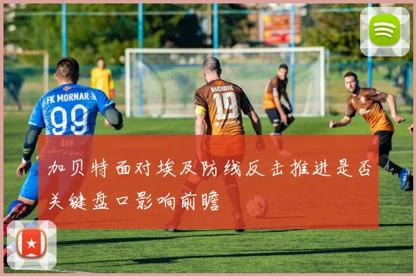 加贝特面对埃及防线反击推进是否关键盘口影响前瞻