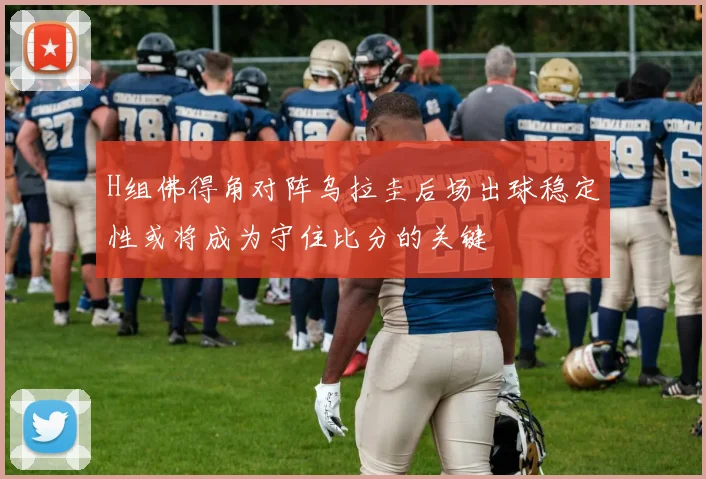 H组佛得角对阵乌拉圭后场出球稳定性或将成为守住比分的关键
