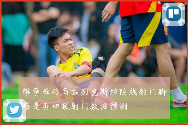 维萨面对乌兹别克斯坦防线射门脚感是否回暖射门数据预测