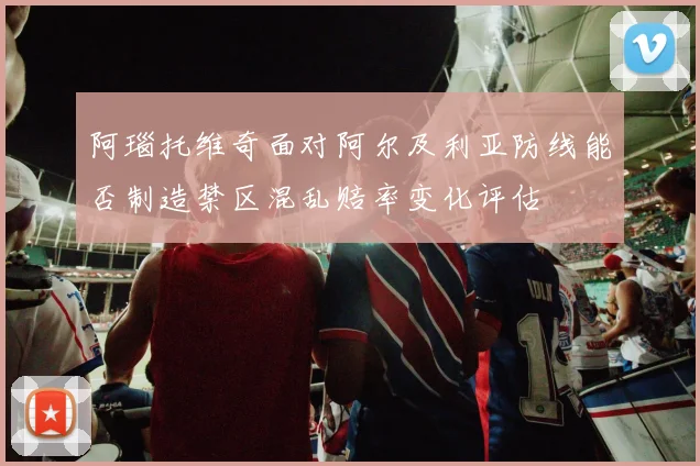 阿瑙托维奇面对阿尔及利亚防线能否制造禁区混乱赔率变化评估