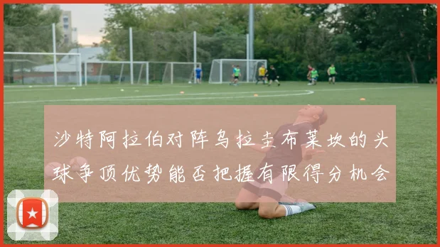 沙特阿拉伯对阵乌拉圭布莱坎的头球争顶优势能否把握有限得分机会