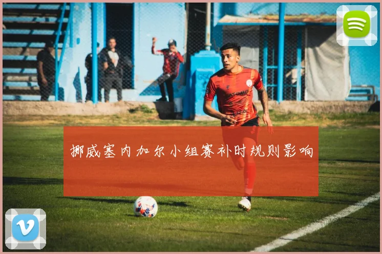 挪威塞内加尔小组赛补时规则影响
