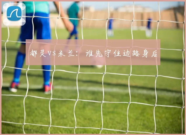 都灵vs米兰：谁先守住边路身后