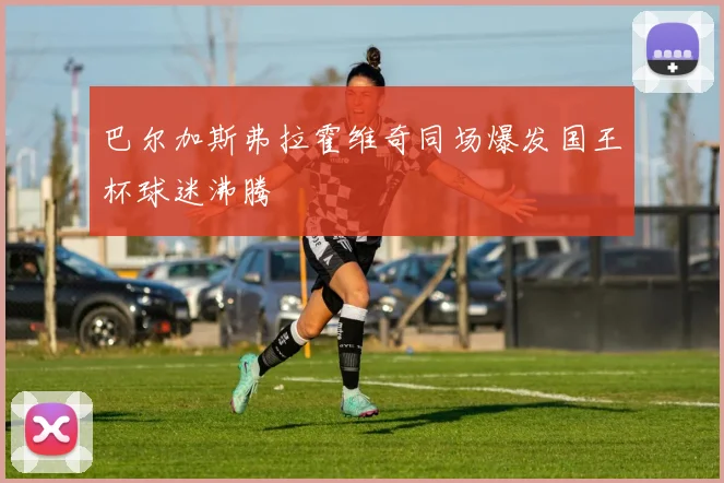 巴尔加斯弗拉霍维奇同场爆发国王杯球迷沸腾
