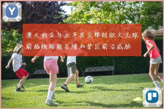 澳大利亚与土耳其交锋时欧文无球前插线路能否增加禁区前沿威胁