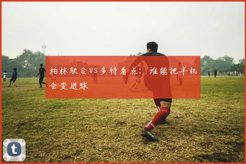 柏林联合vs多特看点：谁能把半机会变进球