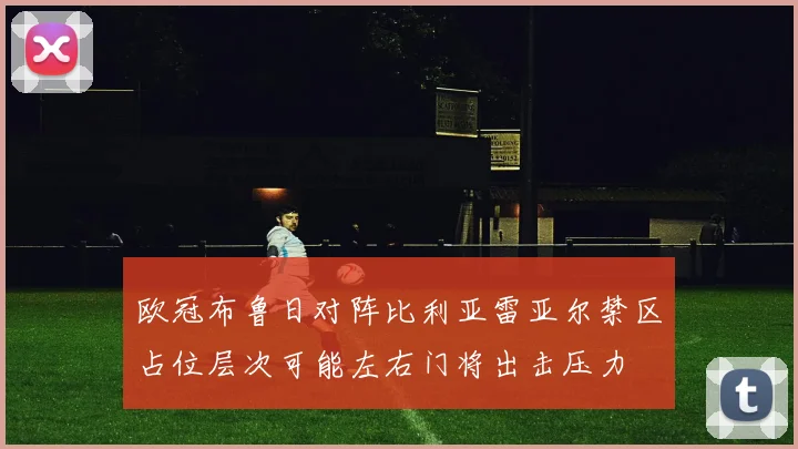 欧冠布鲁日对阵比利亚雷亚尔禁区占位层次可能左右门将出击压力