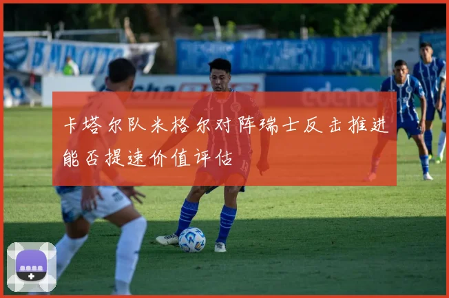 卡塔尔队米格尔对阵瑞士反击推进能否提速价值评估